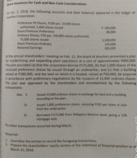 Share Issuances for Cash and Non-Cash Considerations
0n Jan. 1, 2018, the following accounts and their balances appeared in the ledger of
Fuentes Corporation:
Preference P9 Shares, P100 par, 10,000 shares
authorized, 5,000 shares issued
Share Premium-Preference
P 500,000
80,000
Ordinary Shares, P20 par, 100,000 shares authorized,
75,000 shares issued
Share Premium-Ordinary
Retained Earnings
1,500,000
125,000
505,000
At the annual shareholders' meeting on Feb. 11, the board of directors presented a plan
for modernizing and expanding plant operations at a cost of approximately P600,000.
The plan provided (a) that the corporation borrow P175,000, (b) that 1,000 shares of the
unissued preference shares be issued through an underwriter, and (c) that a building
valued at P280,000, and the land on which it is located, valued at P50,000, be acquired
in accordance with preliminary negotiations by the issuance of 15,000 ordinary shares.
The plan was approved by the shareholders and accomplished by the following
transactions:
Issued 15,000 ordinary shares in exchange for land and a building,
according to the plan.
Mar. 3
Issued 1,000 preference shares, receiving P105 per share in cash
from the underwriter.
15
Borrowed P175,000 from Philippine National Bank, giving a 12%
mortgage note.
31
No other transactions occurred during March.
Required:
1. Journalize the entries to record the foregoing transactions.
2. Prepare the shareholders' equity section of the statement of financial position as at
March 31, 2018.
Shot on Y15
