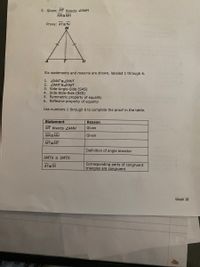 5. Given: MT bisects ZAMH
MAEMH
Prove: ATETH
Six statements and reasons are shown, labeled 1 through 6.
1. ZMAT EZMHT
2. ZAMT EHMT
3. Side-Angle-Side (SAS)
4. Side-Side-Side (SSS)
5. Symmetric property of equality
6. Reflexive property of equality
Use numbers 1 through 6 to complete the proof in the table.
Statement
Reason
MT bisects ZAMH
Given
MAEMH
Given
MT MT
Definition of angle bisector
ΔΜΤΑ ΔΜΤΗ
Corresponding parts of congruent
triangles are congruent
AT TH
Week 18
