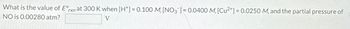 What is the value of Erxn at 300 K when [H+] = 0.100 M, [NO3]= 0.0400 M, [Cu2+] = 0.0250 M, and the partial pressure of
NO is 0.00280 atm?
V