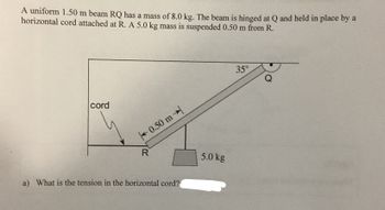 A uniform 1.50 m beam RQ has a mass of 8.0 kg. The beam is hinged at Q and held in place by a
horizontal cord attached at R. A 5.0 kg mass is suspended 0.50 m from R.
cord
R
0.50 m→
a) What is the tension in the horizontal cord?
5.0 kg
35°