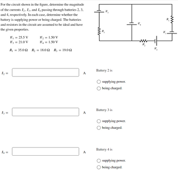 For the circuit shown in the figure, determine the magnitude
of the currents I2, I3, and I4 passing through batteries 2, 3,
and 4, respectively. In each case, determine whether the
battery is supplying power or being charged. The batteries
and resistors in the circuit are assumed to be ideal and have
the given properties.
1₂ =
13 =
I4 =
8₁ = 25.5 V
82 = 1.50 V
83 = 21.0 V
84 = 1.50 V
R₁ = 35.0Q2 R₂ = 18.0 Q R3 = 19.0Q
A
A
A
R3
E₂
Battery 2 is
supplying power.
being charged.
Battery 3 is
O supplying power.
O being charged.
Battery 4 is
O supplying power.
being charged.
R₂