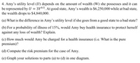 4. Amy's utility level (U) depends on the amount of wealth (W) she possesses and it can
be represented by U
the wealth drops to $4,840,000.
3Y0.5. At good state, Amy's wealth is $6,250,000 while at bad state,
(a) What is the difference in Amy's utility level if she goes from a good state to a bad state?
(b) For a probability of illness of 15%, would Amy buy health insurance to protect herself
against any loss of wealth? Explain.
(c) How much would Amy be charged for a health insurance (i.e. What is the pure
premium)?
(d) Compute the risk premium for the case of Amy.
(e) Graph your solutions to parts (a) to (d) in one diagram.
