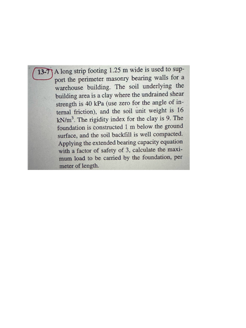 13-7 A long strip footing 1.25 m wide is used to sup-
port the perimeter masonry bearing walls for a
warehouse building. The soil underlying the
building area is a clay where the undrained shear
strength is 40 kPa (use zero for the angle of in-
ternal friction), and the soil unit weight is 16
kN/m³. The rigidity index for the clay is 9. The
foundation is constructed 1 m below the ground
surface, and the soil backfill is well compacted.
Applying the extended bearing capacity equation
with a factor of safety of 3, calculate the maxi-
mum load to be carried by the foundation, per
meter of length.