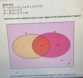 Given that
U= {a, b, c, d, e, f, g, h, i, j, k, l, m}
A = (a, b, c, f,l}
B={b, d, e, f, k, l, m}
Determine which elements land in each region of the following Venn Diagram.
1.
A
11.
B
III.
U
IV.
LIST the elements in each of the following regions in roster notation: Hint