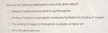 Which of the following statements is true of the Bohr effect?
O Metabolic waste products bond to oxyhemoglobin
O Binding of protons to hemoglobin molecules facilitates the binding of oxygen
O The binding of oxygen to hemoglobin is greater at higher pH
O All of the above are true