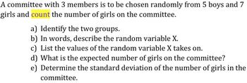 A committee with 3 members is to be chosen randomly from 5 boys and 7
girls and count the number of girls on the committee.
a) Identify the two groups.
b) In words, describe the random variable X.
c) List the values of the random variable X takes on.
d) What is the expected number of girls on the committee?
e) Determine the standard deviation of the number of girls in the
committee.