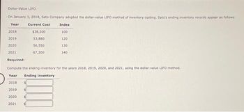 Dollar-Value LIFO
On January 1, 2018, Sato Company adopted the dollar-value LIFO method of inventory costing. Sato's ending inventory records appear as follows:
Year
Current Cost
2018
2019
2020
2021
$38,500
53,880
56,550
67,200
Index
100
120
130
140
Required:
Compute the ending inventory for the years 2018, 2019, 2020, and 2021, using the dollar-value LIFO method.
Year Ending inventory
2018
2019
2020
2021