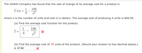 The DeWitt Company has found that the rate of change of its average cost for a product is
100
1
C'(x)
4
where x is the number of units and cost is in dollars. The average cost of producing 4 units is $56.00.
(a) Find the average cost function for the product.
1
100
4
(b) Find the average cost of 70 units of the product. (Round your answer to two decimal places.)
$ 47.66
