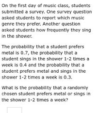 On the first day of music class, students
submitted a survey. One survey question
asked students to report which music
genre they prefer. Another question
asked students how frequently they sing
in the shower.
The probability that a student prefers
metal is 0.7, the probability that a
student sings in the shower 1-2 times a
week is 0.4 and the probability that a
student prefers metal and sings in the
shower 1-2 times a week is 0.3.
What is the probability that a randomly
chosen student prefers metal or sings in
the shower 1-2 times a week?
