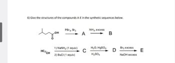 6) Give the structures of the compounds A-E in the synthetic sequences below.
PBr3, Br2
NH3, excess
LOH
A
B
you
1) NaNH2 (1 equiv)
H2O, HgSO4
Br2 excess
HCECH
C
D
E
H2SO4
NaOH excess
2) BuCI (1 equiv)