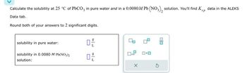 Calculate the solubility at 25 °C of PbCO3 in pure water and in a 0.0080M Pb (NO3), solution. You'll find Ks, data in the ALEKS
Data tab.
Round both of your answers to 2 significant digits.
sp
solubility in pure water:
solubility in 0.0080 M Pb(NO3)2
solution:
ㅁ은
0
x10
X
中