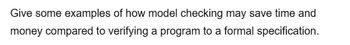 Give some examples of how model checking may save time and
money compared to verifying a program to a formal specification.