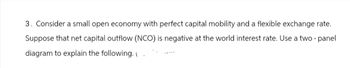 3. Consider a small open economy with perfect capital mobility and a flexible exchange rate.
Suppose that net capital outflow (NCO) is negative at the world interest rate. Use a two-panel
diagram to explain the following. ( )