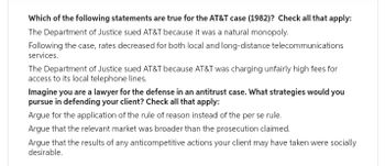 Which of the following statements are true for the AT&T case (1982)? Check all that apply:
The Department of Justice sued AT&T because it was a natural monopoly.
Following the case, rates decreased for both local and long-distance telecommunications
services.
The Department of Justice sued AT&T because AT&T was charging unfairly high fees for
access to its local telephone lines.
Imagine you are a lawyer for the defense in an antitrust case. What strategies would you
pursue in defending your client? Check all that apply:
Argue for the application of the rule of reason instead of the per se rule.
Argue that the relevant market was broader than the prosecution claimed.
Argue that the results of any anticompetitive actions your client may have taken were socially
desirable.