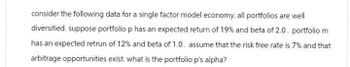 consider the following data for a single factor model economy. all portfolios are well
diversified. suppose portfolio p has an expected return of 19% and beta of 2.0. portfolio m
has an expected retrun of 12% and beta of 1.0. assume that the risk free rate is 7% and that
arbitrage opportunities exist. what is the portfolio p's alpha?