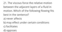 21. The viscous force the relative motion
between the adjacent layers of a fluid in
motion. Which of the following flowing fits
best in the sentence?
a) never affects
b) may effect under certain conditions
c) facilitates
d) opposes
