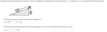 The figure below shows two blocks connected by a string of negligible mass passing over a frictionless pulley. m₁ = 4.8 kg and 8 = 12.0°. Assume that the incline is smooth.
m,
m₁
For what value of m₂ (in kg) will the system be in equilibrium?
m₂
23.1
kg
=
If the block has to slide down the incline with an acceleration of 1.1 m/s², what should be the value of m₂ (in kg)?
m₂
kg