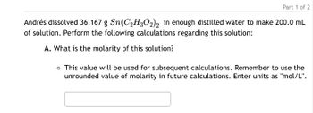 Part 1 of 2
Andrés dissolved 36.167 g Sn(C2H3O2)2 in enough distilled water to make 200.0 mL
of solution. Perform the following calculations regarding this solution:
A. What is the molarity of this solution?
。 This value will be used for subsequent calculations. Remember to use the
unrounded value of molarity in future calculations. Enter units as "mol/L".