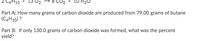 4H10
Part A: How many grams of carbon dioxide are produced from 79.00 grams of butane
(C4H10) ?
Part B: If only 130.0 grams of carbon dioxide was formed, what was the percent
yield?
