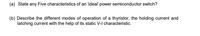 (a) State any Five characteristics of an ideal' power semiconductor switch?
(b) Describe the different modes of operation of a thyristor, the holding curent and
latching current with the help of its static V-I characteristic.
