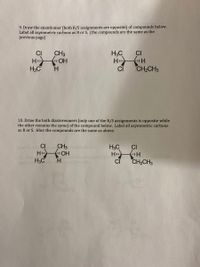 9. Draw the enantiomer (both R/S assignments are opposite) of compounds below.
Label all asymmetric carbons as R or S. (the compounds are the same as the
previous page)
CI
f OH
CH3
H3C
H
CI
HI
H3C
H.
CH2CH3
10. Draw the both diastereomers (only one of the R/S assignments is opposite while
the other remains the same) of the compound below. Label all asymmetric carbons
as R or S. Hint: the compounds are the same as above.
CH3
H OH
H.
CI
H3C
CI
H
CI
H3C
CH2CH3
