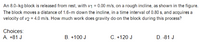 An 8.0-kg block is released from rest, with v1 = 0.00 m/s, on a rough incline, as shown in the figure.
The block moves a distance of 1.6-m down the incline, in a time interval of 0.80 s, and acquires a
velocity of v2 = 4.0 m/s. How much work does gravity do on the block during this process?
Choices:
A. +81 J
B. +100 J
C. +120 J
D. -81 J
