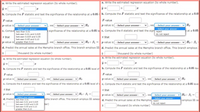 a. Write the estimated regression equation (to whole number).
a. Write the estimated regression equation (to whole number).
ŷ =
ŷ =
b. Compute the F statistic and test the significance of the relationship at a 0.05 b. Compute the F statistic and test the significance of the relationship at a 0.0
F-value
F-value
p-value is- Select your answer-
p-value is - select your answer -
J, we - Select your answer-
|Ho
, we - Select your answer -
significance of the relationship at a 0.05 le c. Compute the t statistic and test the sign reject
|Ho
- Select your answer
- Select your answer
c. Comput less than 0.01
pat a 0.05
do not reject
between 0.01 and 0.025
between 0.025 and 0.05
between 0.05 and 0.10
t Stat
t Stat
p-value is 9reater than 0.1O
we - Select your answer - v Ho: B1 = p-value is - Select your answer-
Select your answer - v Ho: B,
d. Predict the annual sales at the Memphis branch office. This branch employs 11 d. Predict the annual sales at the Memphis branch office. This branch employs
thousand (to whole number)
thousand (to whole number)
a. Write the estimated regression equation (to whole number).
a. Write the estimated regression equation (to whole number).
ŷ =
b. Compute the F statistic and test the significance of the relationship at a 0.05 level of b. Compute the F statistic and test the significance of the relationship at a 0.05 lev
F-value
F-value
p-value is- Select your answer
-
we - Select your answer-
| Ho
v, we - Select your answer-
| Ho
p-value is - Select your answer-
c. Compute thet statistic and test the significance of the relationship at a 0.05 level ofs c. Compute the t statistic and test the significance of the relationship at a 0.05 leve
t Stat
t Stat
p-value is- Select your answer
- Select your answer-
we - Select your answer - v Họ: B, =
p-value is - Select your answer-
v Ho : B1 =
we-Select your answer-
- Select your answer
d. Predict less than 0.01
nphis branch office. This branch employs 1l salesp d. Predict the annual sales at the Memphis reject
employs 11 sa
between 0.01 and 0.025
between 0.025 and 0.05
between 0.05 and 0.10
do not reject
ber)
thousand (to whole number)
greater than 0.10
