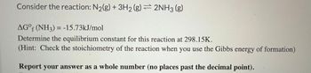 **Equilibrium Constant Calculation for Ammonia Formation Reaction**

Consider the reaction:

\[ \text{N}_2(g) + 3\text{H}_2(g) \rightleftharpoons 2\text{NH}_3(g) \]

The standard Gibbs energy of formation for NH₃ is given as:

\[ \Delta G^\circ_f (\text{NH}_3) = -15.73 \, \text{kJ/mol} \]

**Task:** Determine the equilibrium constant for this reaction at 298.15 K.

**Hint:** Pay attention to the stoichiometry of the reaction when using the Gibbs energy of formation.

**Note:** Report your answer as a whole number (no places past the decimal point).