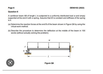 Page 6
Question 6
A cantilever beam AB of length L is subjected to a uniformly distributed load w and simply
supported at the end A with a spring. Assume that El is constant and stiffness of the spring
is k.
(a) Determine the reaction forces at the end B of the beam shown in Figure Q6 by using the
virtual-work method.
(b) Describe the procedure to determine the deflection at the middle of the beam in 100
words (without actually solving the problem).
O
DEN5102 (2022)
W
L
Figure Q6
B