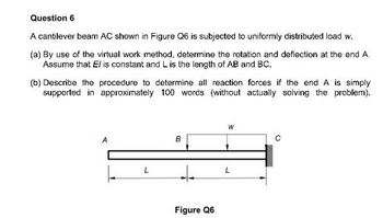 Question 6
A cantilever beam AC shown in Figure Q6 is subjected to uniformly distributed load w.
(a) By use of the virtual work method, determine the rotation and deflection at the end A.
Assume that El is constant and L is the length of AB and BC.
(b) Describe the procedure to determine all reaction forces if the end A is simply
supported in approximately 100 words (without actually solving the problem).
A
L
L
B
Figure Q6
W
L
C