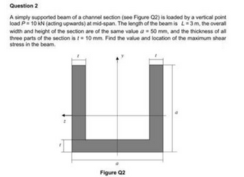 Question 2
A simply supported beam of a channel section (see Figure Q2) is loaded by a vertical point
load P= 10 kN (acting upwards) at mid-span. The length of the beam is L=3 m, the overall
width and height of the section are of the same value a 50 mm, and the thickness of all
three parts of the section is t= 10 mm. Find the value and location of the maximum shear
stress in the beam.
Figure Q2