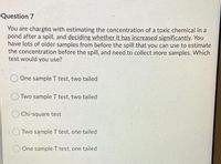 Question 7
You are chargea with estimating the concentration of a toxic chemical in a
pond after a spill, and deciding whether it has increased significantly. You
have lots of older samples from before the spill that you can use to estimate
the concentration before the spill, and need to collect more samples. Which
test would you use?
One sample T test, two tailed
Two sample T test, two tailed
Chi-square test
OTWO sample T test, one tailed
O One sample T test, one tailed
