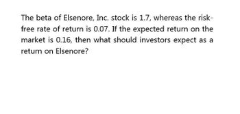 The beta of Elsenore, Inc. stock is 1.7, whereas the risk-
free rate of return is 0.07. If the expected return on the
market is 0.16, then what should investors expect as a
return on Elsenore?