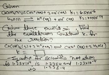 Given
CaCOH 1₂₂ CST Ca2+ (99) + 2011 (99) k₁= 6.5×10-6
H₂011) = H+ (aq) + oH (99)
K2=10x10-14
Criven those cauillit
Cemittit
Find
Jail
the equilt trim consternt k, for
cavillibrum
the reaction?
Ca (OH) ₂ (5)+24teaq) = cast (aq) + 2 H₂old
k = ㅁ
-Symtax for Scientific notation
is 1.23 x 104 is
1.2384 and 1.23x10-4
1.23 E-4