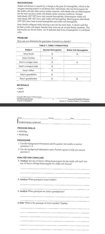 BACKGROUND
Sickle cell disease is caused by a change in the gene for hemoglobin, which is the
oxygen-carrying protein in red blood cells. Individuals who are homozygous for
the sickle cell trait often cannot endure exercise. Individuals who are heterozygous
for the trait can have sickle cell attacks under extreme conditions. Normal
individuals (Hb Hb) have only normal hemoglobin. Homozygous sickle cell
individuals (Hb Hb') have only sickle cell hemoglobin. Heterozygous individuals
(Hbs Hb) have both normal hemoglobin and sickle cell hemoglobin.
Jerry Smith collapsed while running a race for his track team. A doctor said that
he had a sickle cell attack. Genetic tests were run on several family members. The
test results are shown below. An X indicates that form of hemoglobin in red blood
cells.
PROBLEM
How can you determine the genotypes of people in a family?
TABLE 1. FAMILY PHENOTYPES
Normal Hemoglobin
Subject
Jerry Smith
Jerry's brother
Jerry's younger sister
Jerry's youngest sister
Jerry's father
Jerry's grandfather
Jerry's grandmother
MATERIALS
• paper
• pencil
Houghton Mifflin Harcourt Publishing Company
Holt McDougal Biology
Chapter Investigation
Name
Codominance continued
PROCESS SKILLS
• Inferring
• Predicting
X
X
X
X
X
X
X
3
Period
Sickle Cell Hemoglobin
2. Analyze What genotype is Jerry's father?
X
Extending Mendelian Genetics
Section 2: Complex Patterns of Inheritance
Date
3. Analyze What genotypes are Jerry's grandparents?
X
PROCEDURE
1. Use the background information and the genetic test results to answer
questions 1-4.
X
2. Use the background information and a Punnett square to help you answer
question 5.
4. Infer What is the genotype of Jerry's mother? Explain.
ANALYZE AND CONCLUDE
1. Analyze Are any of Jerry's sibling homozygous for the sickle cell trait? Are
any of Jerry's siblings heterozygous for sickle cell discase?