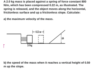 A 2.0 kg mass is placed against a spring of force constant 800
N/m, which has been compressed 0.22 m, as illustrated. The
spring is released, and the object moves along the horizontal,
frictionless surface and up a frictionless slope. Calculate:
a) the maximum velocity of the mass.
ľ
2.0 kg
14
Ah
-0.22 m-
0
b) the speed of the mass when it reaches a vertical height of 0.50
m up the slope.