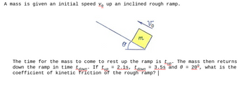 A mass is given an initial speed V up an inclined rough ramp.
m
Vo
The time for the mass to come to rest up the ramp is tup. The mass then returns
down the ramp in time down. If tup = 2.15, down
= 3.5s and 8 = 20, what is the
coefficient of kinetic friction of the rough ramp? |