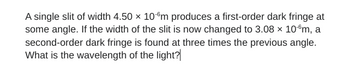 A single slit of width 4.50 x 10 ºm produces a first-order dark fringe at
some angle. If the width of the slit is now changed to 3.08 × 10-ºm, a
second-order dark fringe is found at three times the previous angle.
What is the wavelength of the light?