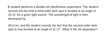 A student performs a double-slit interference experiment. The student
records the fact that a third-order dark spot is located at an angle of
20.11° for a given light source. The wavelength of light is then
decreased by
40.0 nm, and the student records the fact that the second-order dark
spot is now located at an angle of 11.17°. What is the slit separation?