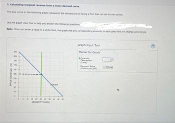 2. Calculating marginal revenue from a linear demand curve
The blue curve on the following graph represents the demand curve facing a firm that can set its own prices.
Use the graph input tool to help you answer the following questions.
Note: Once you enter a value in a white field, the graph and any corresponding amounts in each grey field will change accordingly.
PRICE (Dollars per unit)
250
225
200
175
150
125
100
75
50
25
0
-
05
10
Demand
15 20 25 30 35 40 45 50
QUANTITY (Units)
Graph Input Tool
Market for Goods
Quantity
Demanded
(Units)
Demand Price
(Dollars per unit)
25
125.00
(?)