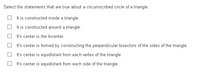 Select the statements that are true about a circumscribed circle of a triangle.
It is constructed inside a triangle.
It is constructed around a triangle.
It's center is the Incenter.
It's center is formed by constructing the perpendicular bisectors of the sides of the triangle.
It's center is equidistant from each vertex of the triangle.
It's center is equidistant from each side of the triangle.
