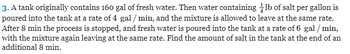 3. A tank originally contains 160 gal of fresh water. Then water containing lb of salt per gallon is
poured into the tank at a rate of 4 gal / min, and the mixture is allowed to leave at the same rate.
After 8 min the process is stopped, and fresh water is poured into the tank at a rate of 6 gal / min,
with the mixture again leaving at the same rate. Find the amount of salt in the tank at the end of an
additional 8 min.