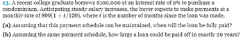 13. A recent college graduate borrows $100,000 at an interest rate of 9% to purchase a
condominium. Anticipating steady salary increases, the buyer expects to make payments at a
monthly rate of 800(1+t/120), where t is the number of months since the loan was made.
(a) Assuming that this payment schedule can be maintained, when will the loan be fully paid?
(b) Assuming the same payment schedule, how large a loan could be paid off in exactly 20 years?