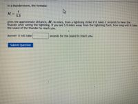 In a thunderstorm, the formula:
5.2
gives the approximate distance, M, in miles, from a lightning strike if it takes t seconds to hear the
thunder after seeing the lightning. If you are 5.9 miles away from the lightning flash, how long will it take
the sound of the thunder to reach you.
Answer: It will take
seconds for the sound to reach you.
மோர்t Cuestion
