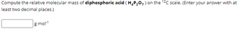 Compute the relative molecular mass of diphosphoric acid (H₂P₂O7) on the 12C scale. (Enter your answer with at
least two decimal places.)
g mol-¹