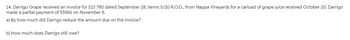14. Darrigo Grape received an invoice for $13 780 dated September 28, terms 5/20 R.O.G., from Nappa Vineyards for a carload of grape juice received October 20. Darrigo
made a partial payment of $5966 on November 8.
a) By how much did Darrigo reduce the amount due on the invoice?
b) How much does Darrigo still owe?