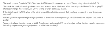 The stock price of Google is $589. You have $10,000 saved in a savings account. The monthly interest rate is 0.2%.
You think the stock price will go down soon, and want to trade 20 shares. What should you do? Enter 20 for buying 20
shares (on margin if necessary), or -20 for selling or short-selling 20 shares.
If the initial margin is 50%, what is the minimum additional dollar amount that you have to deposit in your brokerage
account?
What is your initial percentage margin (entered as a decimal number) once you've completed the deposit calculated in
part 2?
Two months later, the stock price is $609. Google paid a dividend of $7 per share just before the two months were over.
What is your percentage margin (entered as a decimal number)?