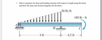 A
1. Derive equations for shear and bending moment with respect to length along the beam,
and draw the shear and moment diagrams for the beam.
BO
30 lb/ft
180 lb-ft
9 ft.
+
4.5 ft