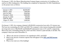 ## Mason Manufacturing Company Building Construction

### Project Overview

On January 1, 2021, Mason Manufacturing Company initiated the construction of a new building to serve as its office headquarters. The project reached completion on September 30, 2022. The expenditures for the project were as follows:

- **January 1, 2021:** $2,050,000
- **March 1, 2021:** $1,800,000
- **June 30, 2021:** $2,000,000
- **October 1, 2021:** $1,800,000
- **January 31, 2022:** $450,000
- **April 30, 2022:** $783,000
- **August 31, 2022:** $1,080,000

### Financial Arrangements

On January 1, 2021, the company secured a construction loan of $5,000,000 at a 9% interest rate. This loan was active throughout 2021 and 2022. The company also had other interest-bearing debts, consisting of two long-term notes:
- $6,000,000 note at 5% interest
- $9,000,000 note at 8% interest

Both notes were outstanding during 2021 and 2022, with interest paid annually on all debt. The company’s fiscal year ends on December 31.

### Questions

1. **What is the amount of interest to be capitalized in 2021 and 2022?**
2. **What is the amount of interest expense that will appear in the 2021 and 2022 income statements?**
3. **What is the total cost of the building?**