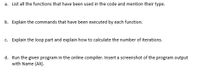 a. List all the functions that have been used in the code and mention their type.
b. Explain the commands that have been executed by each function.
c. Explain the loop part and explain how to calculate the number of iterations.
d. Run the given program in the online compiler. Insert a screenshot of the program output
with Name (Ali).
